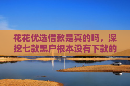 花花优选借款是真的吗，深挖七款黑户根本没有下款的网贷