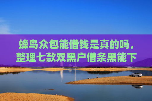 蜂鸟众包能借钱是真的吗，整理七款双黑户借条黑能下款网贷app口子