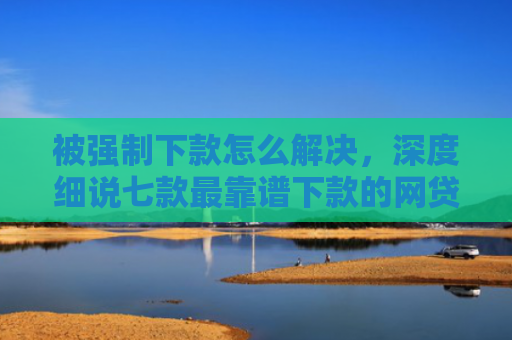 被强制下款怎么解决，深度细说七款最靠谱下款的网贷口子