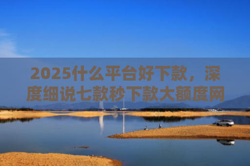 2025什么平台好下款，深度细说七款秒下款大额度网贷口子