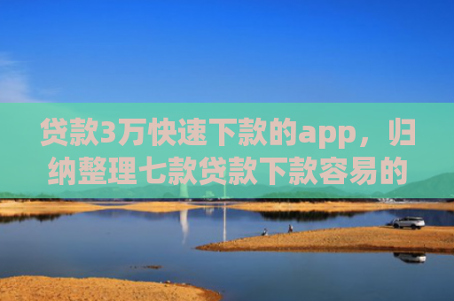 贷款3万快速下款的app，归纳整理七款贷款下款容易的口子