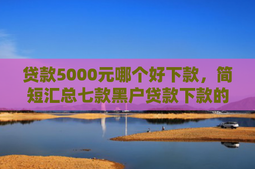 贷款5000元哪个好下款，简短汇总七款黑户贷款下款的口子