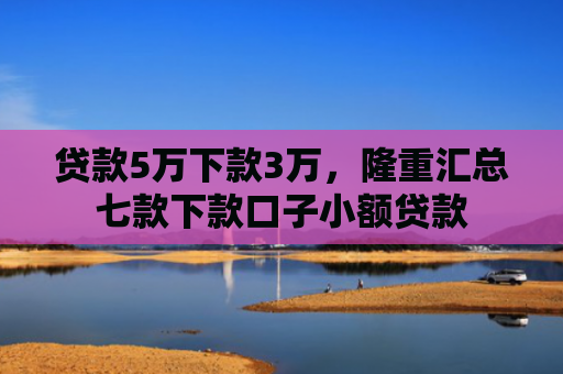 贷款5万下款3万，隆重汇总七款下款口子小额贷款