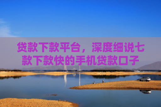 贷款下款平台，深度细说七款下款快的手机贷款口子