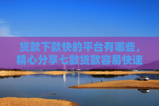 贷款下款快的平台有哪些，精心分享七款贷款容易快速下款的口子
