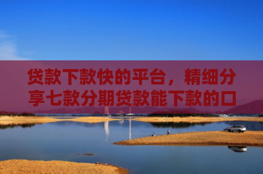 贷款下款快的平台，精细分享七款分期贷款能下款的口子