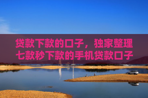 贷款下款的口子，独家整理七款秒下款的手机贷款口子