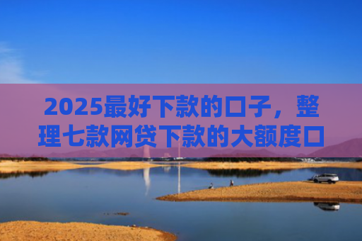 2025最好下款的口子，整理七款网贷下款的大额度口子