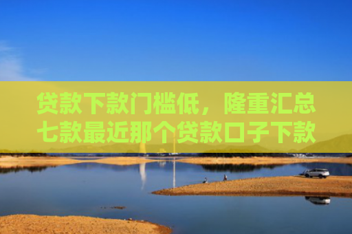 贷款下款门槛低，隆重汇总七款最近那个贷款口子下款