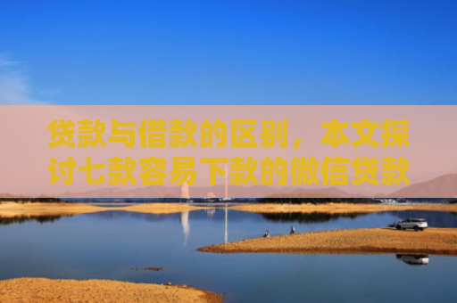 贷款与借款的区别，本文探讨七款容易下款的微信贷款口子