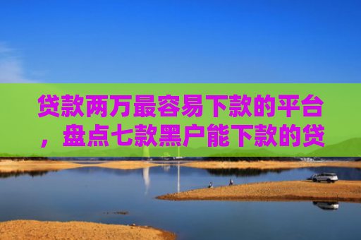 贷款两万最容易下款的平台，盘点七款黑户能下款的贷款口子