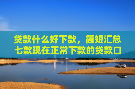 贷款什么好下款，简短汇总七款现在正常下款的贷款口子