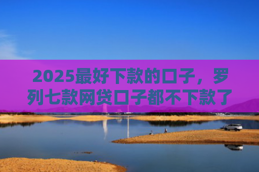 2025最好下款的口子，罗列七款网贷口子都不下款了吗
