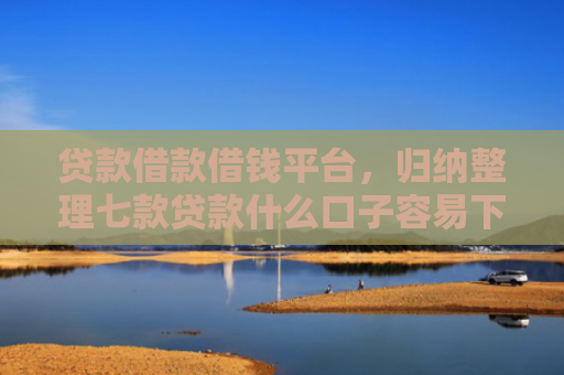 贷款借款借钱平台，归纳整理七款贷款什么口子容易下款