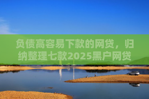 负债高容易下款的网贷，归纳整理七款2025黑户网贷能下款的网贷