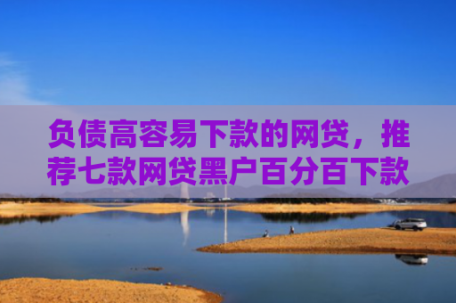负债高容易下款的网贷，推荐七款网贷黑户百分百下款的口子