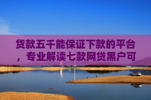 货款五千能保证下款的平台，专业解读七款网贷黑户可以下款的口子
