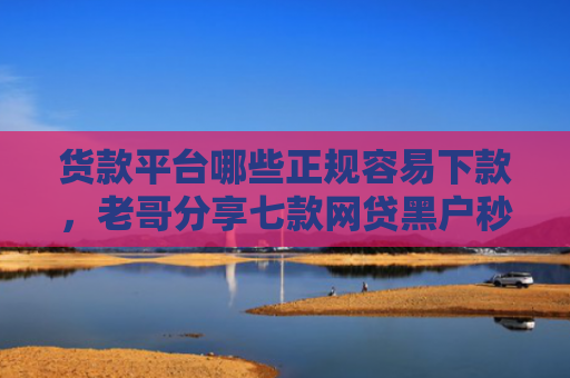货款平台哪些正规容易下款，老哥分享七款网贷黑户秒下款的有吗