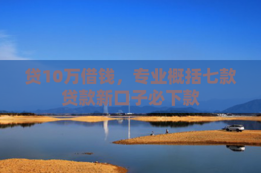贷10万借钱，专业概括七款贷款新口子必下款
