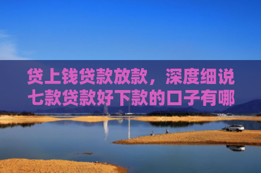 贷上钱贷款放款，深度细说七款贷款好下款的口子有哪些