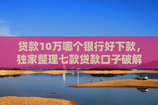 贷款10万哪个银行好下款，独家整理七款贷款口子破解下款