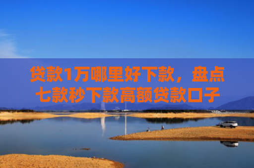 贷款1万哪里好下款，盘点七款秒下款高额贷款口子