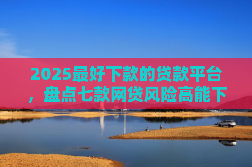 2025最好下款的贷款平台，盘点七款网贷风险高能下款的口子