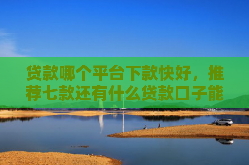 贷款哪个平台下款快好，推荐七款还有什么贷款口子能下款