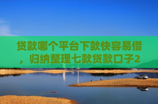 贷款哪个平台下款快容易借，归纳整理七款贷款口子2025下款