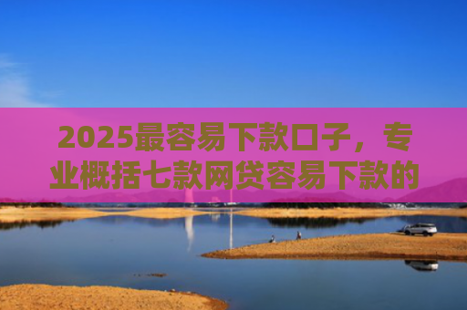 2025最容易下款口子，专业概括七款网贷容易下款的大口子
