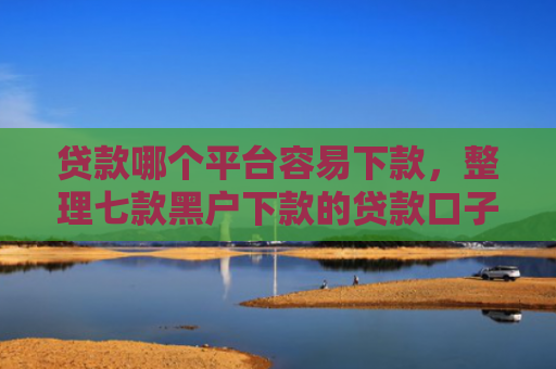 贷款哪个平台容易下款，整理七款黑户下款的贷款口子