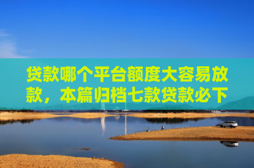 贷款哪个平台额度大容易放款，本篇归档七款贷款必下款的口子下载