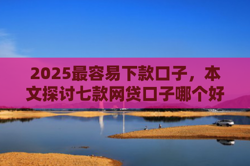 2025最容易下款口子，本文探讨七款网贷口子哪个好下款多点