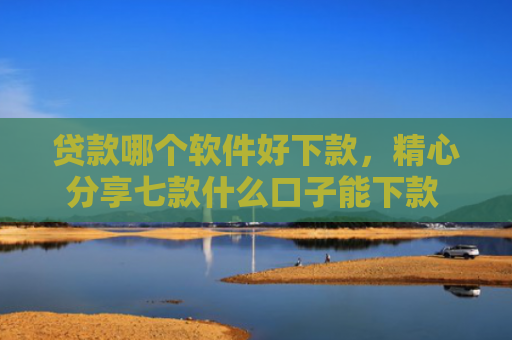 贷款哪个软件好下款，精心分享七款什么口子能下款 黑户贷款