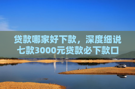 贷款哪家好下款，深度细说七款3000元贷款必下款口子