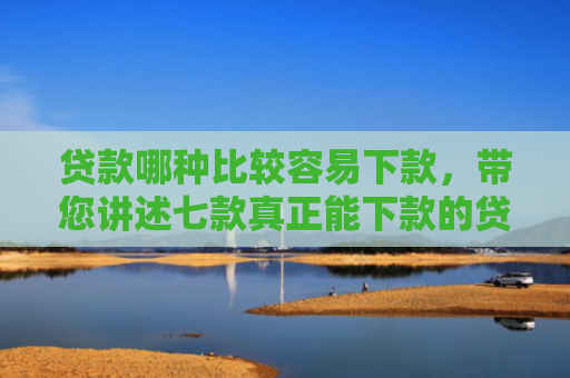 贷款哪种比较容易下款，带您讲述七款真正能下款的贷款口子