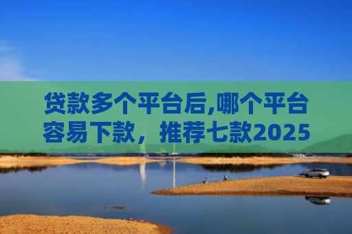 贷款多个平台后,哪个平台容易下款，推荐七款2025能下款贷款口子