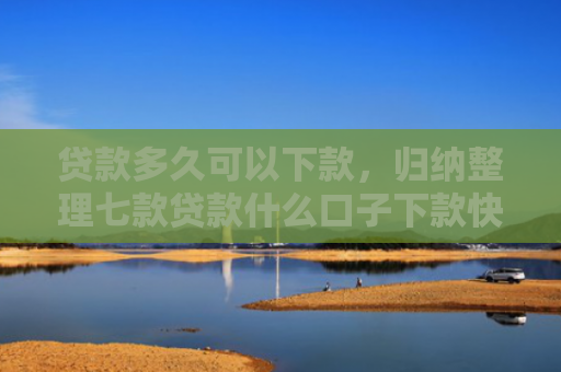 贷款多久可以下款，归纳整理七款贷款什么口子下款快