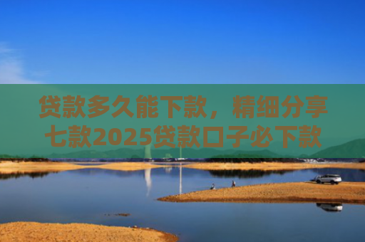 贷款多久能下款，精细分享七款2025贷款口子必下款