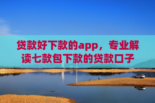 贷款好下款的app，专业解读七款包下款的贷款口子