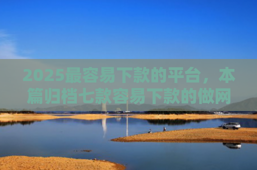 2025最容易下款的平台，本篇归档七款容易下款的做网贷口子