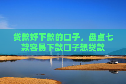 贷款好下款的口子，盘点七款容易下款口子想贷款