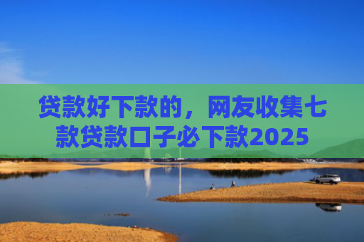 贷款好下款的，网友收集七款贷款口子必下款2025