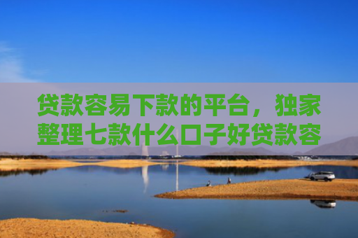 贷款容易下款的平台，独家整理七款什么口子好贷款容易下款