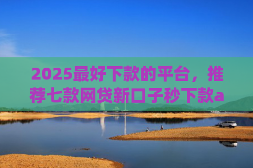 2025最好下款的平台，推荐七款网贷新口子秒下款app