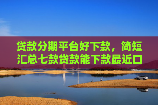 贷款分期平台好下款，简短汇总七款贷款能下款最近口子