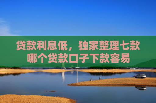 贷款利息低，独家整理七款哪个贷款口子下款容易