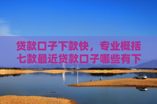 贷款口子下款快，专业概括七款最近贷款口子哪些有下款