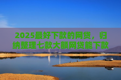 2025最好下款的网贷，归纳整理七款大额网贷能下款的口子
