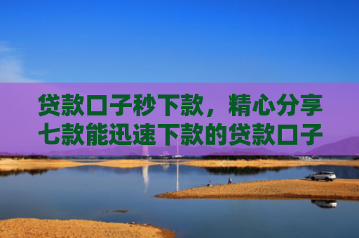 贷款口子秒下款，精心分享七款能迅速下款的贷款口子